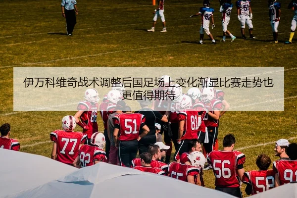 伊万科维奇战术调整后国足场上变化渐显比赛走势也更值得期待